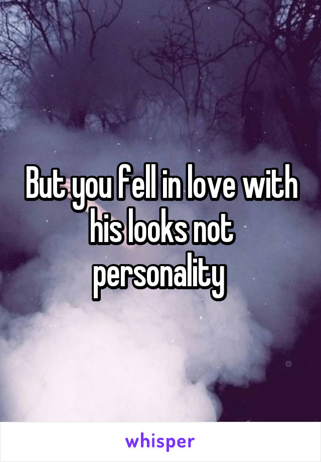 But you fell in love with his looks not personality 