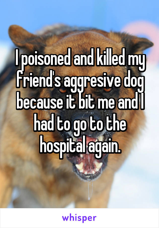 I poisoned and killed my friend's aggresive dog because it bit me and I had to go to the hospital again.
