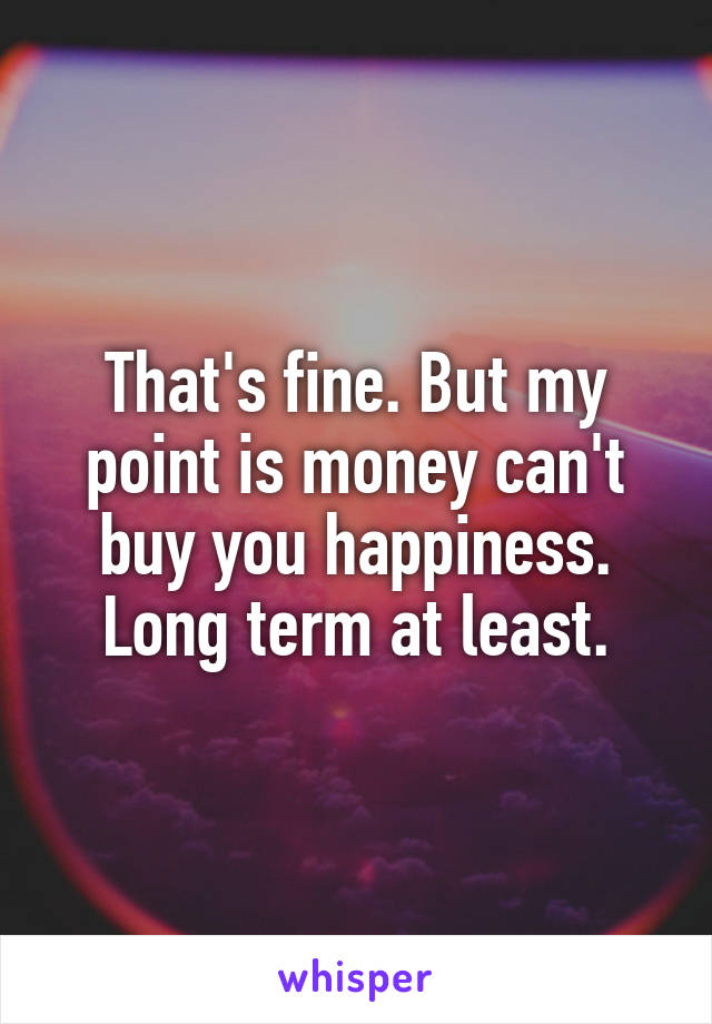 That's fine. But my point is money can't buy you happiness. Long term at least.