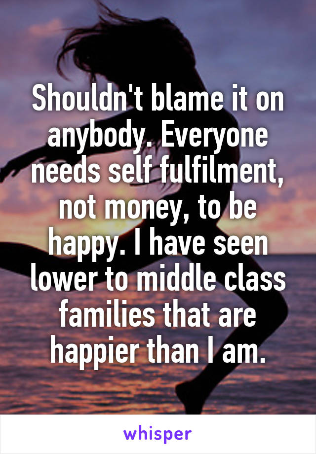 Shouldn't blame it on anybody. Everyone needs self fulfilment, not money, to be happy. I have seen lower to middle class families that are happier than I am.