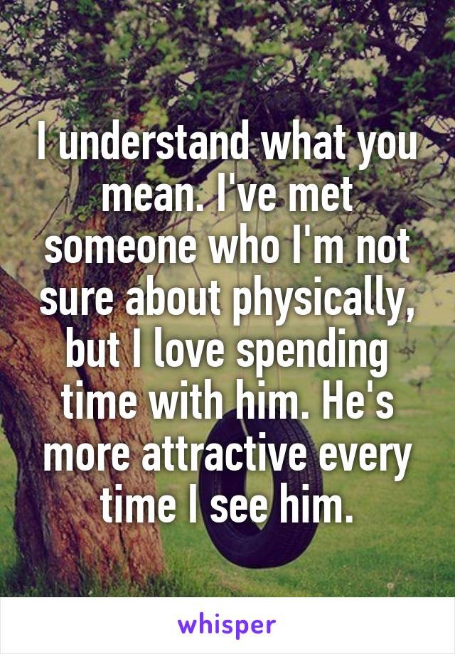 I understand what you mean. I've met someone who I'm not sure about physically, but I love spending time with him. He's more attractive every time I see him.