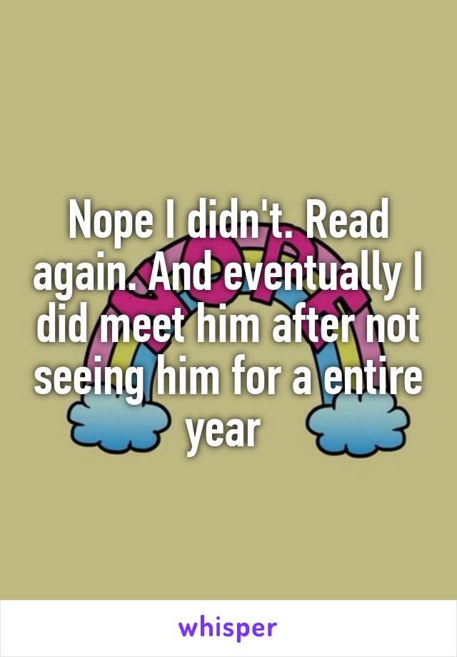 Nope I didn't. Read again. And eventually I did meet him after not seeing him for a entire year 