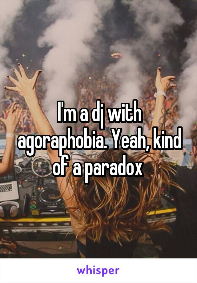 I'm a dj with agoraphobia. Yeah, kind of a paradox 