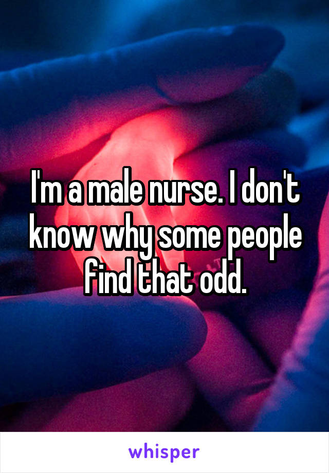 I'm a male nurse. I don't know why some people find that odd.
