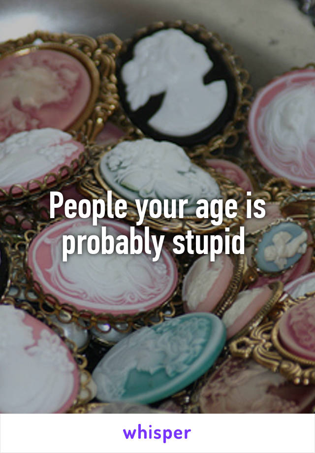 People your age is probably stupid 