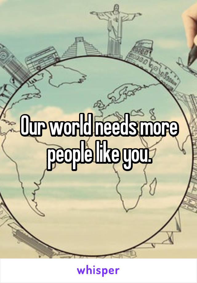 Our world needs more people like you.