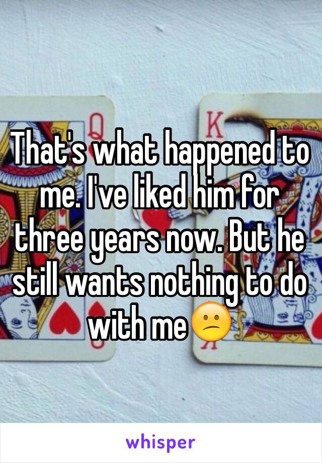 That's what happened to me. I've liked him for three years now. But he still wants nothing to do with me😕