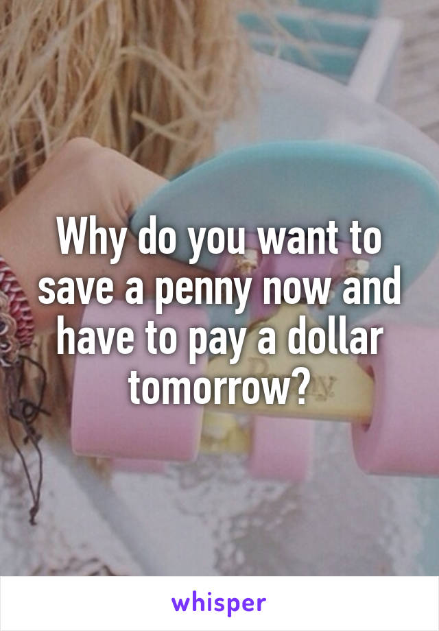 Why do you want to save a penny now and have to pay a dollar tomorrow?