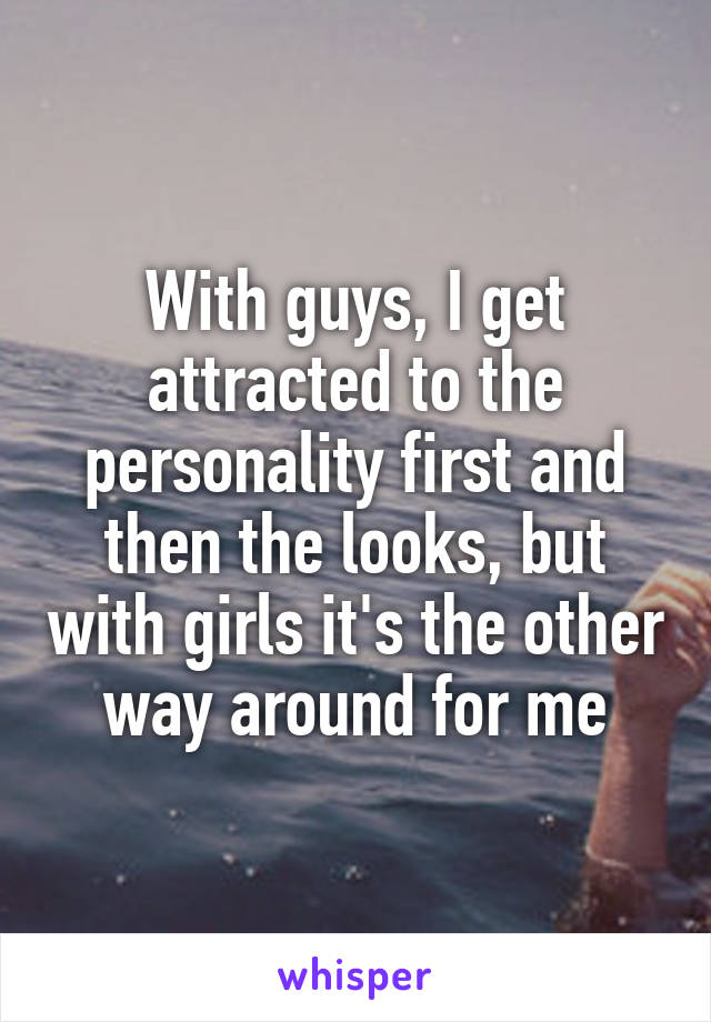 With guys, I get attracted to the personality first and then the looks, but with girls it's the other way around for me