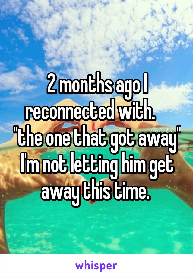 2 months ago I reconnected with.     "the one that got away"
I'm not letting him get away this time. 