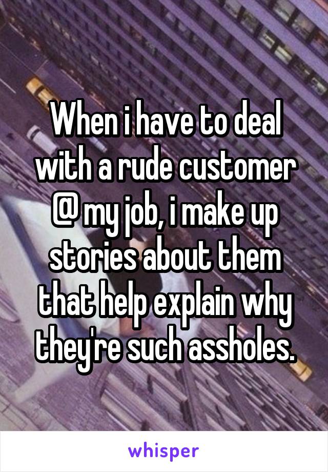When i have to deal with a rude customer @ my job, i make up stories about them that help explain why they're such assholes.