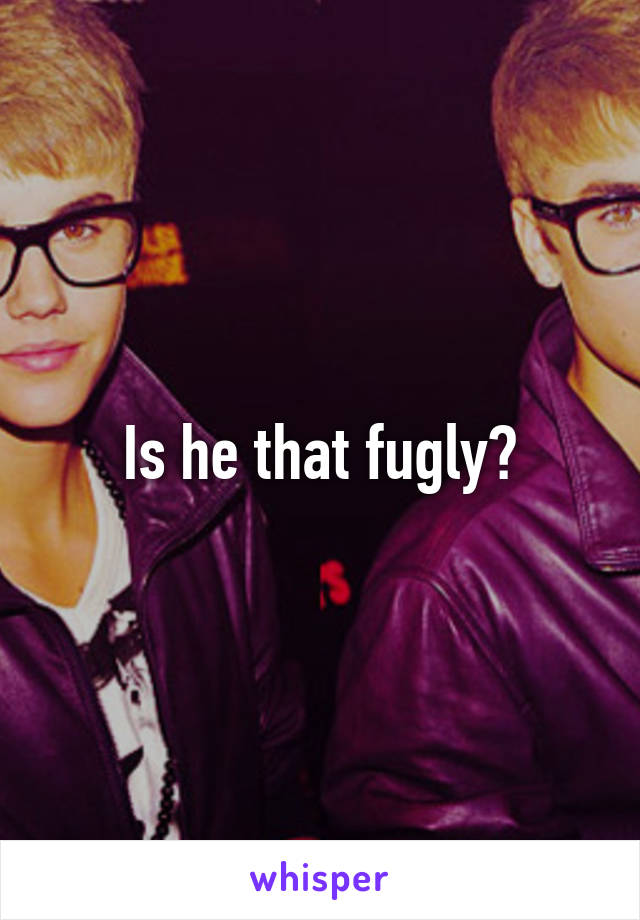 Is he that fugly?