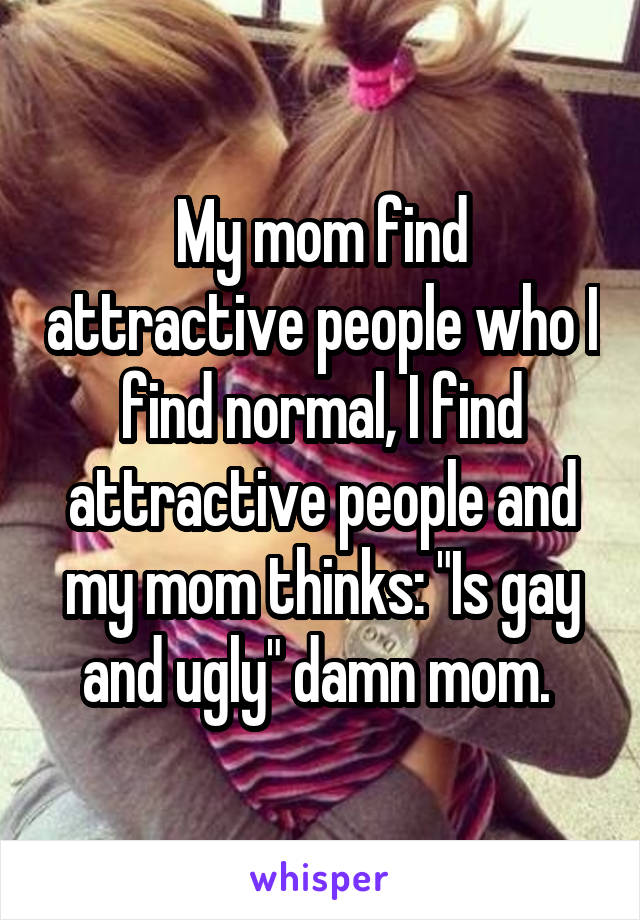 My mom find attractive people who I find normal, I find attractive people and my mom thinks: "Is gay and ugly" damn mom. 