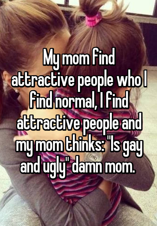 My mom find attractive people who I find normal, I find attractive people and my mom thinks: "Is gay and ugly" damn mom. 