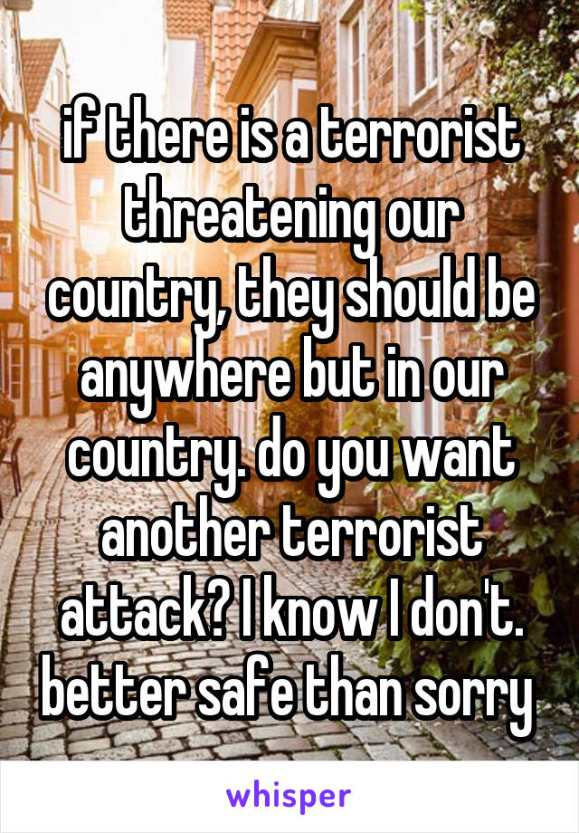 if there is a terrorist threatening our country, they should be anywhere but in our country. do you want another terrorist attack? I know I don't. better safe than sorry 