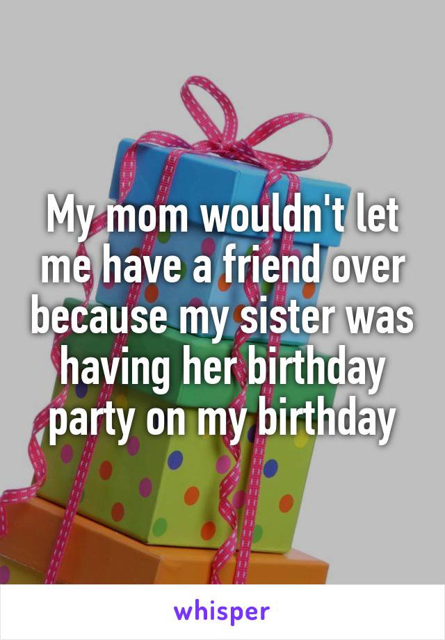 My mom wouldn't let me have a friend over because my sister was having her birthday party on my birthday