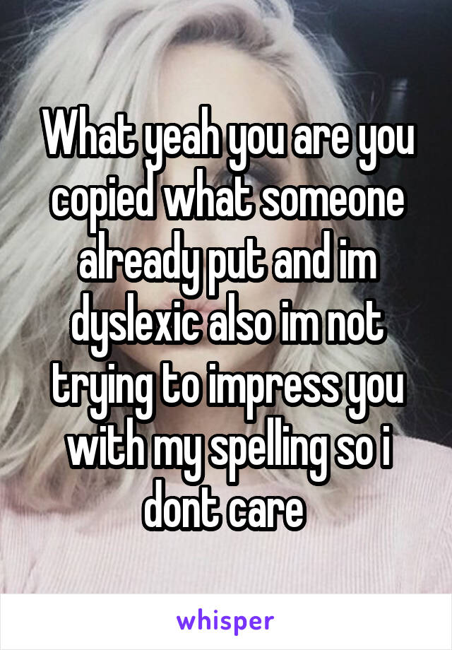 What yeah you are you copied what someone already put and im dyslexic also im not trying to impress you with my spelling so i dont care 