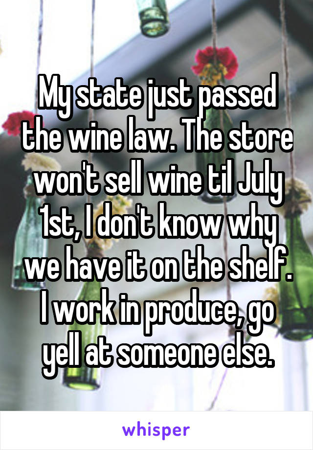 My state just passed the wine law. The store won't sell wine til July 1st, I don't know why we have it on the shelf. I work in produce, go yell at someone else.