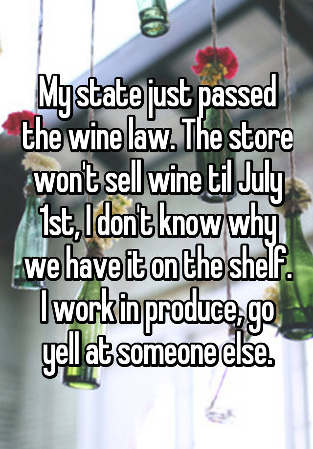 My state just passed the wine law. The store won't sell wine til July 1st, I don't know why we have it on the shelf. I work in produce, go yell at someone else.