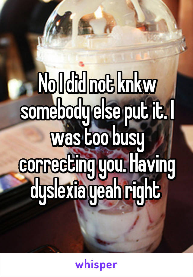 No I did not knkw somebody else put it. I was too busy correcting you. Having dyslexia yeah right 