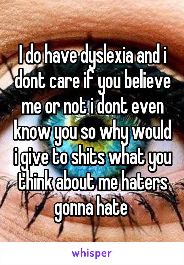 I do have dyslexia and i dont care if you believe me or not i dont even know you so why would i give to shits what you think about me haters gonna hate 