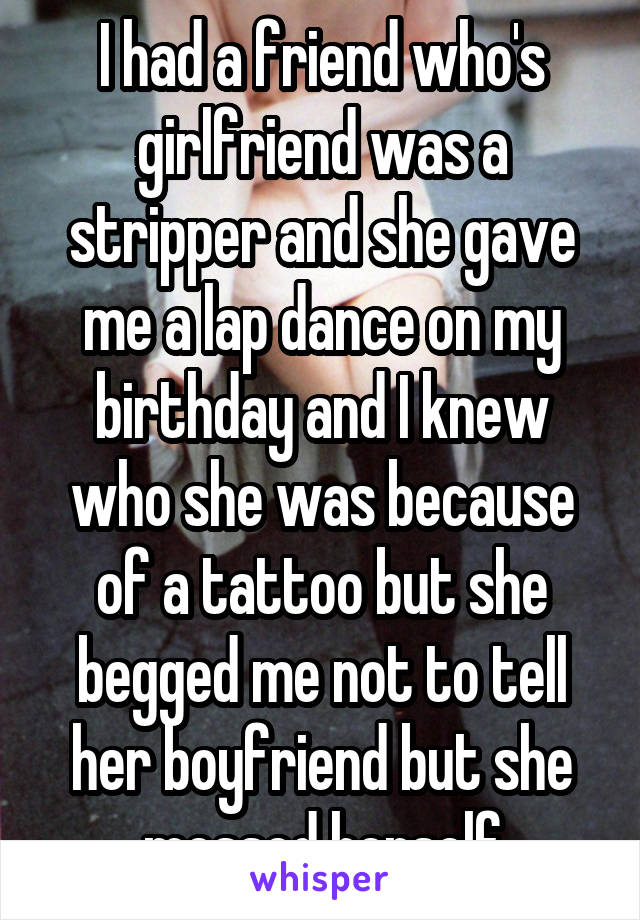 I had a friend who's girlfriend was a stripper and she gave me a lap dance on my birthday and I knew who she was because of a tattoo but she begged me not to tell her boyfriend but she messed herself