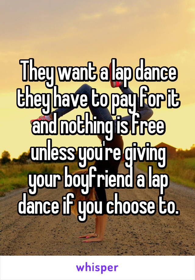 They want a lap dance they have to pay for it and nothing is free unless you're giving your boyfriend a lap dance if you choose to.