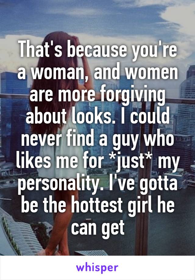 That's because you're a woman, and women are more forgiving about looks. I could never find a guy who likes me for *just* my personality. I've gotta be the hottest girl he can get