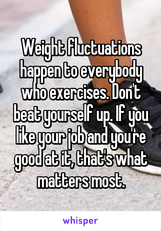 Weight fluctuations happen to everybody who exercises. Don't beat yourself up. If you like your job and you're good at it, that's what matters most.