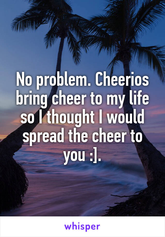 No problem. Cheerios bring cheer to my life so I thought I would spread the cheer to you :].