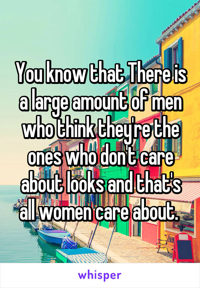 You know that There is a large amount of men who think they're the ones who don't care about looks and that's all women care about. 