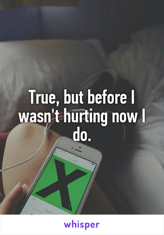 True, but before I wasn't hurting now I do.