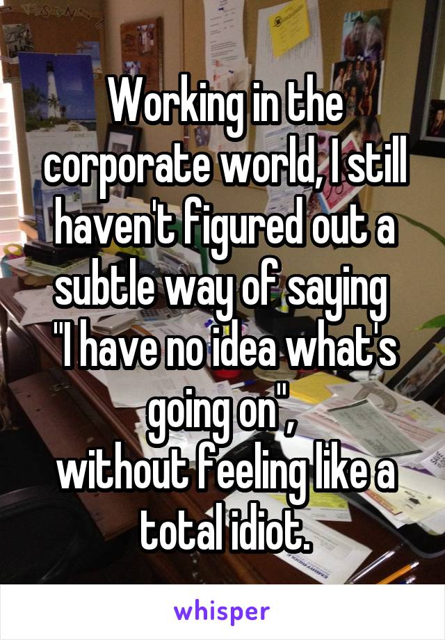 Working in the corporate world, I still haven't figured out a subtle way of saying 
"I have no idea what's going on", 
without feeling like a total idiot.