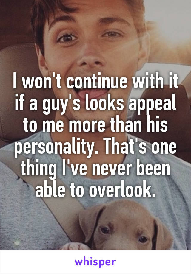 I won't continue with it if a guy's looks appeal to me more than his personality. That's one thing I've never been able to overlook.