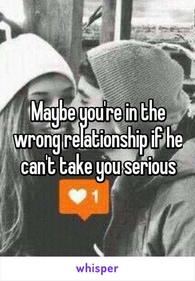 Maybe you're in the wrong relationship if he can't take you serious
