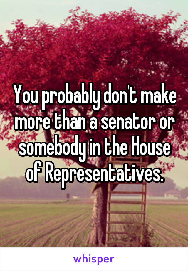 You probably don't make more than a senator or somebody in the House of Representatives.