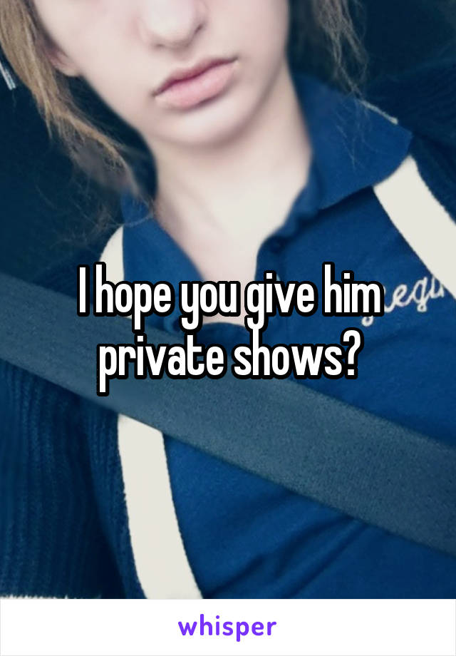 I hope you give him private shows?