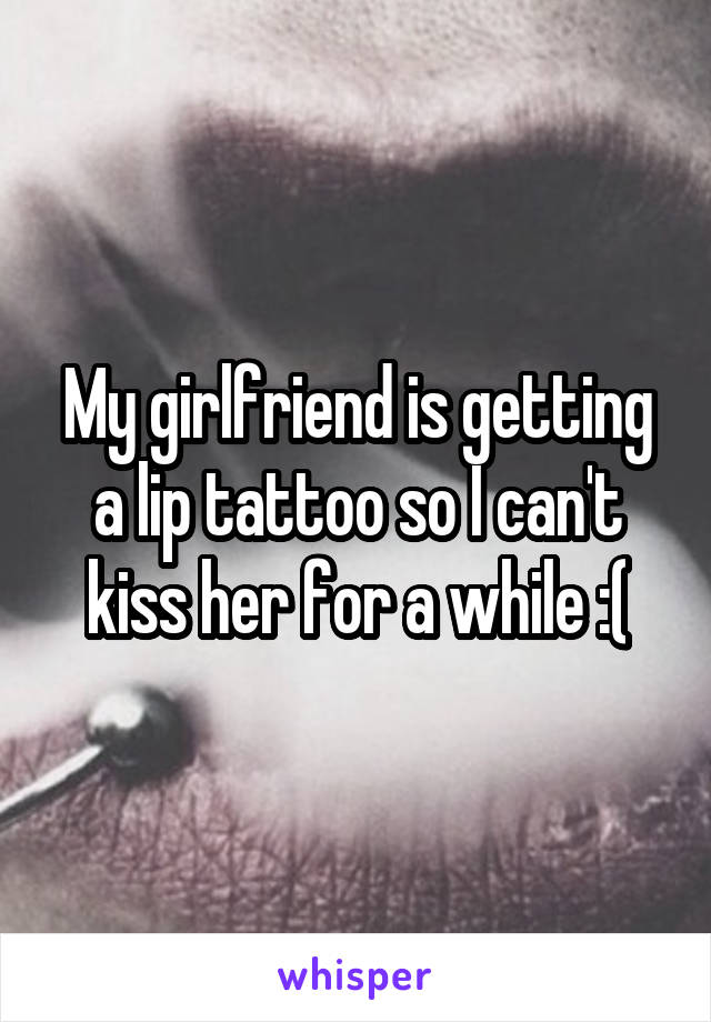 My girlfriend is getting a lip tattoo so I can't kiss her for a while :(