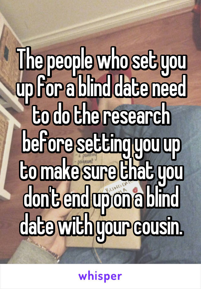 The people who set you up for a blind date need to do the research before setting you up to make sure that you don't end up on a blind date with your cousin.