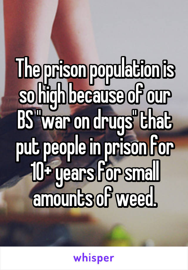 The prison population is so high because of our BS "war on drugs" that put people in prison for 10+ years for small amounts of weed.