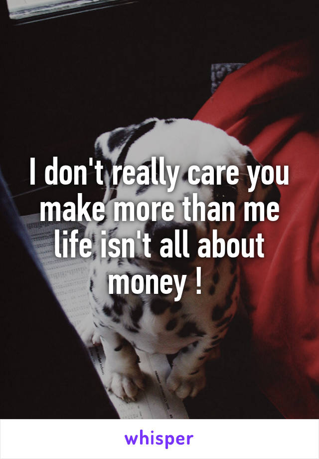 I don't really care you make more than me life isn't all about money ! 
