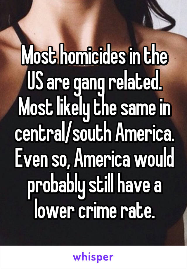 Most homicides in the US are gang related. Most likely the same in central/south America. Even so, America would probably still have a lower crime rate.