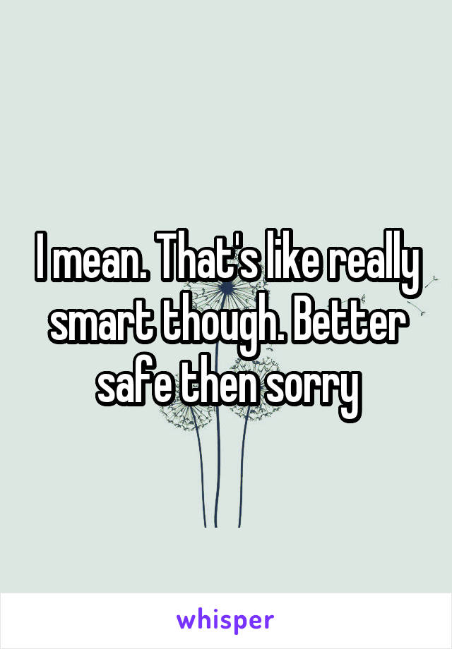 I mean. That's like really smart though. Better safe then sorry