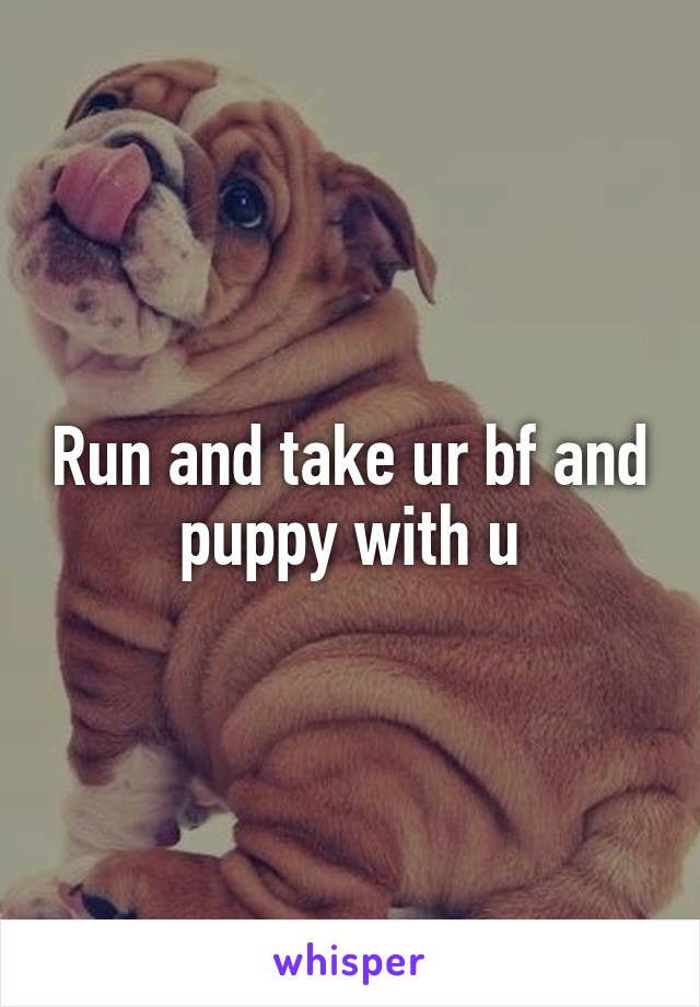 Run and take ur bf and puppy with u