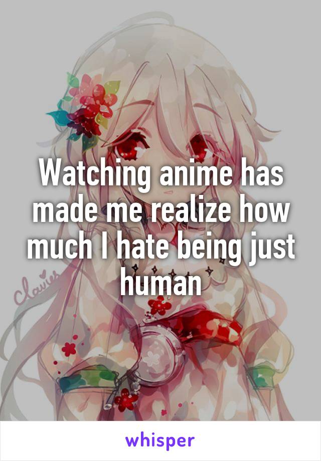 Watching anime has made me realize how much I hate being just human