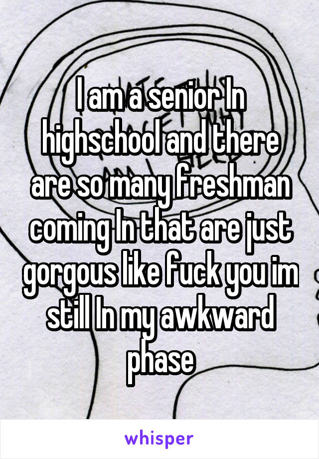I am a senior In highschool and there are so many freshman coming In that are just gorgous like fuck you im still In my awkward phase