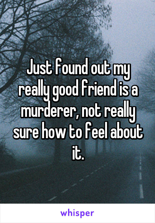 Just found out my really good friend is a murderer, not really sure how to feel about it.