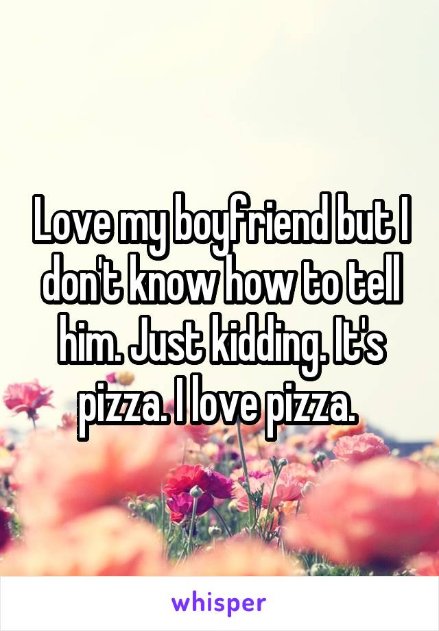 Love my boyfriend but I don't know how to tell him. Just kidding. It's pizza. I love pizza. 