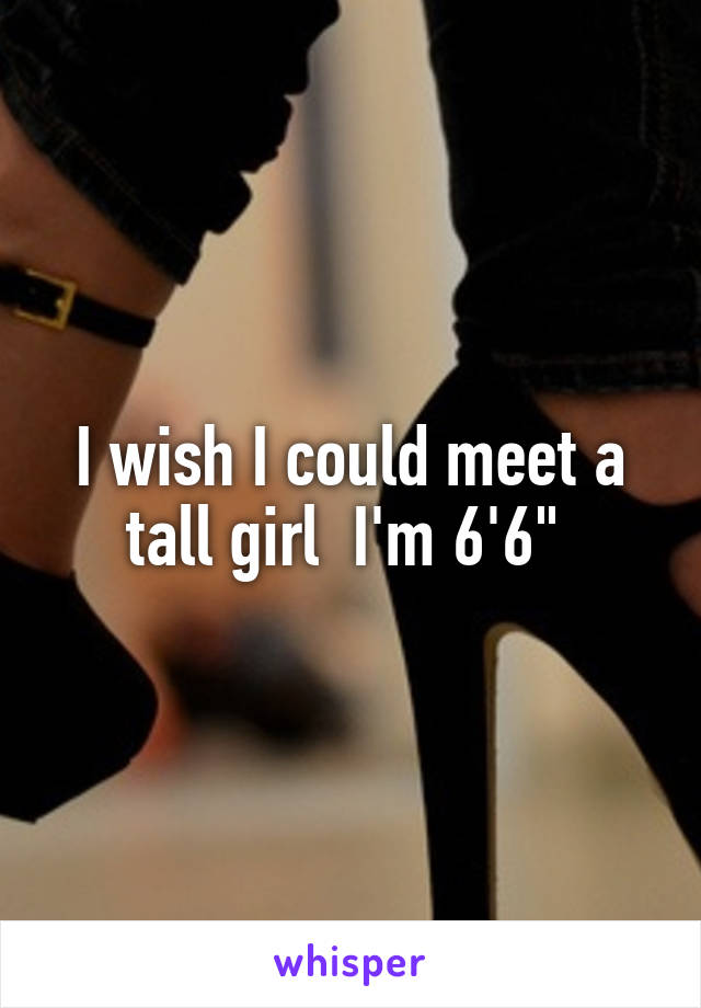 I wish I could meet a tall girl  I'm 6'6" 