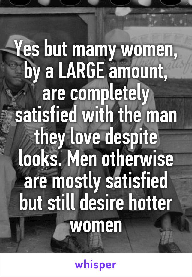 Yes but mamy women, by a LARGE amount, are completely satisfied with the man they love despite looks. Men otherwise are mostly satisfied but still desire hotter women